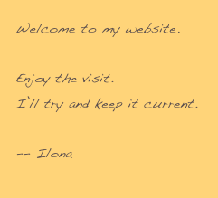Welcome to my website.

Enjoy the visit.
I’ll try and keep it current.

-- Ilona
